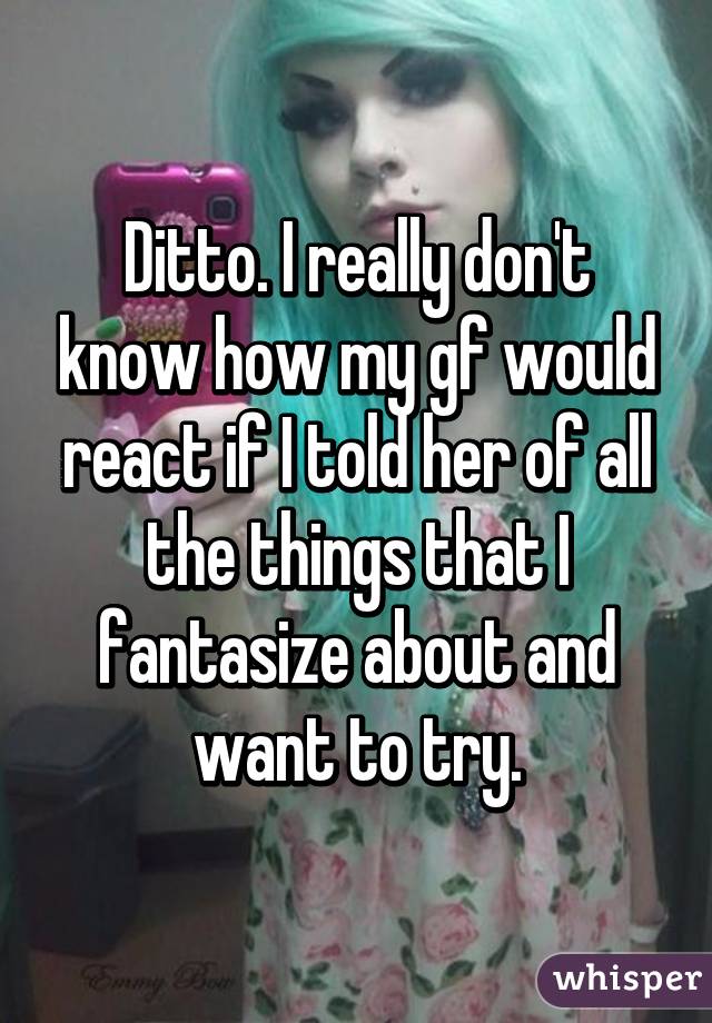 Ditto. I really don't know how my gf would react if I told her of all the things that I fantasize about and want to try.
