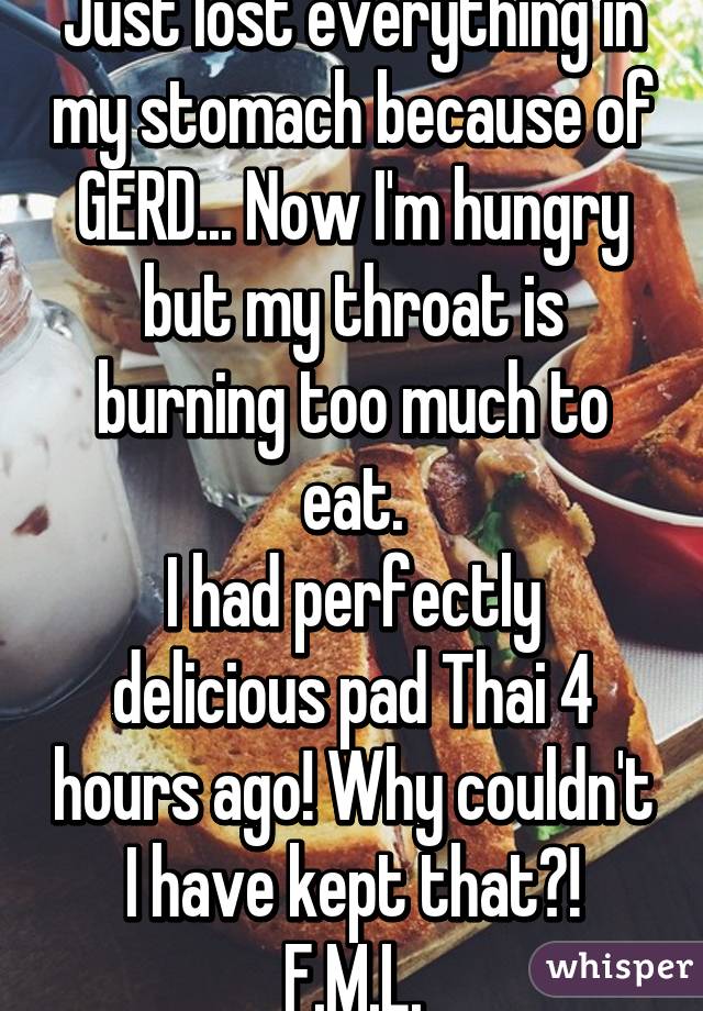 Just lost everything in my stomach because of GERD... Now I'm hungry but my throat is burning too much to eat.
I had perfectly delicious pad Thai 4 hours ago! Why couldn't I have kept that?!
F.M.L.