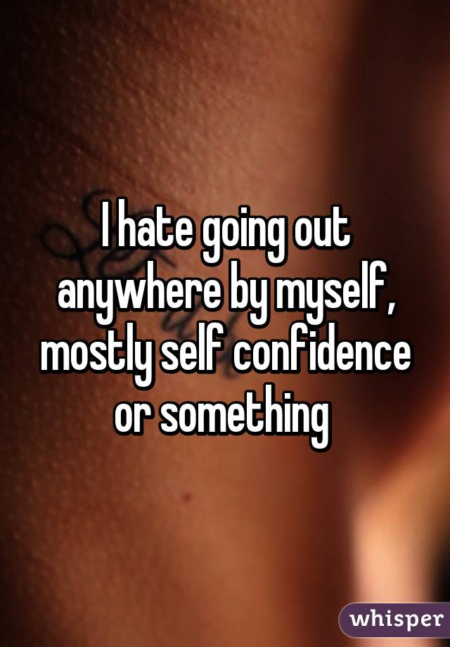 I hate going out anywhere by myself, mostly self confidence or something 