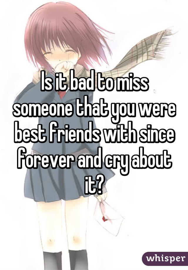 Is it bad to miss someone that you were best friends with since forever and cry about it?