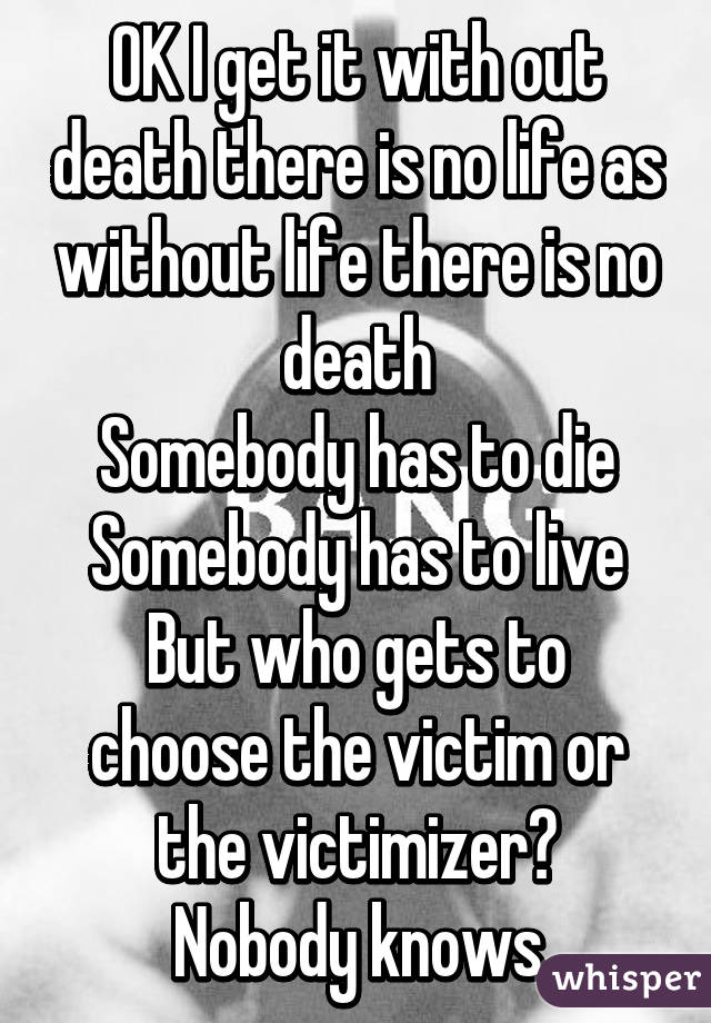 OK I get it with out death there is no life as without life there is no death
Somebody has to die
Somebody has to live
But who gets to choose the victim or the victimizer?
Nobody knows
