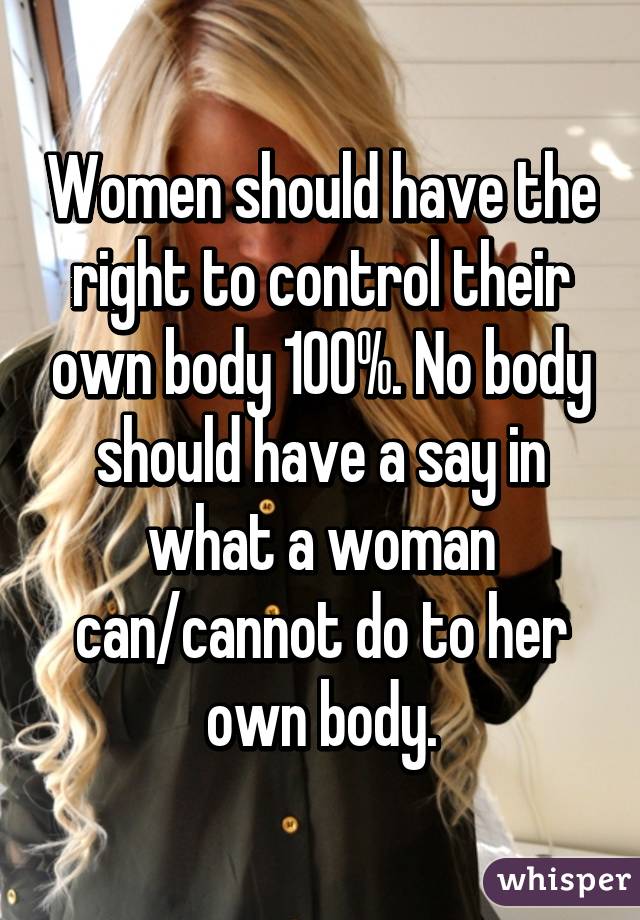 Women should have the right to control their own body 100%. No body should have a say in what a woman can/cannot do to her own body.