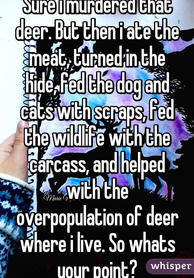 Sure i murdered that deer. But then i ate the meat, turned in the hide, fed the dog and cats with scraps, fed the wildlife with the carcass, and helped with the overpopulation of deer where i live. So whats your point?