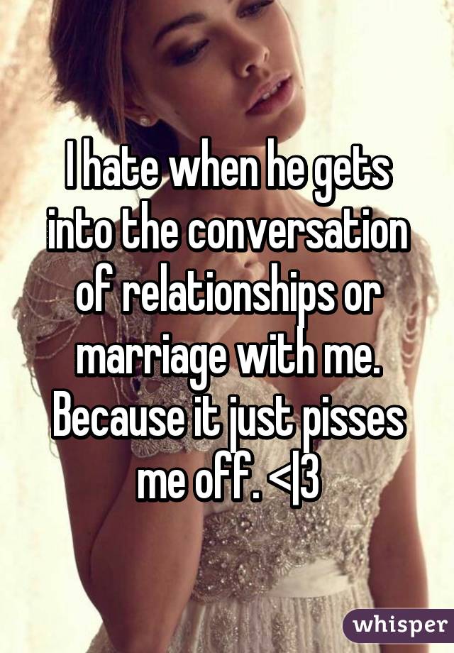 I hate when he gets into the conversation of relationships or marriage with me. Because it just pisses me off. <|3