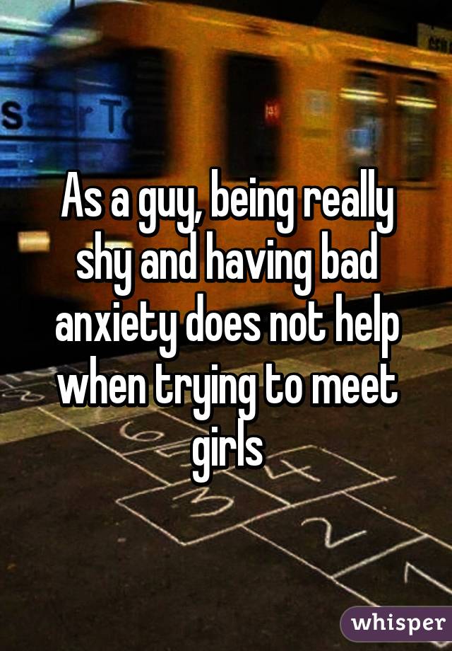 As a guy, being really shy and having bad anxiety does not help when trying to meet girls