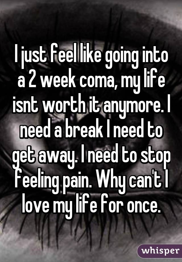 I just feel like going into a 2 week coma, my life isnt worth it anymore. I need a break I need to get away. I need to stop feeling pain. Why can't I love my life for once.