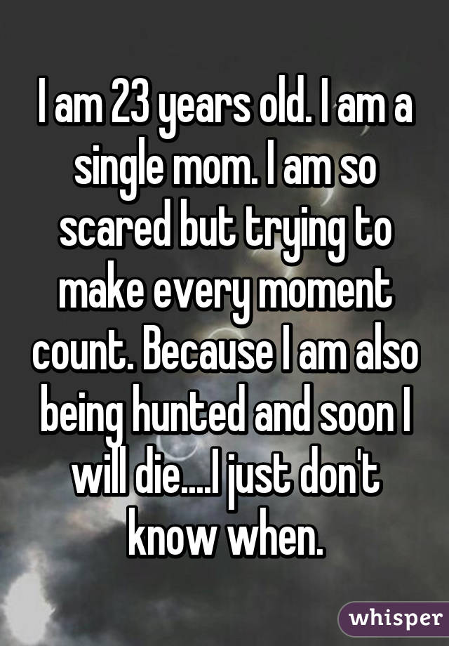 I am 23 years old. I am a single mom. I am so scared but trying to make every moment count. Because I am also being hunted and soon I will die....I just don't know when.