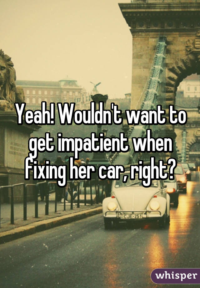 Yeah! Wouldn't want to get impatient when fixing her car, right?