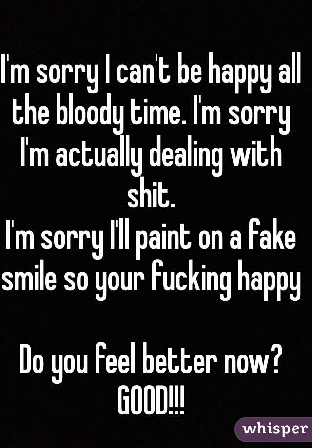I'm sorry I can't be happy all the bloody time. I'm sorry I'm actually dealing with shit. 
I'm sorry I'll paint on a fake smile so your fucking happy 

Do you feel better now?
GOOD!!!