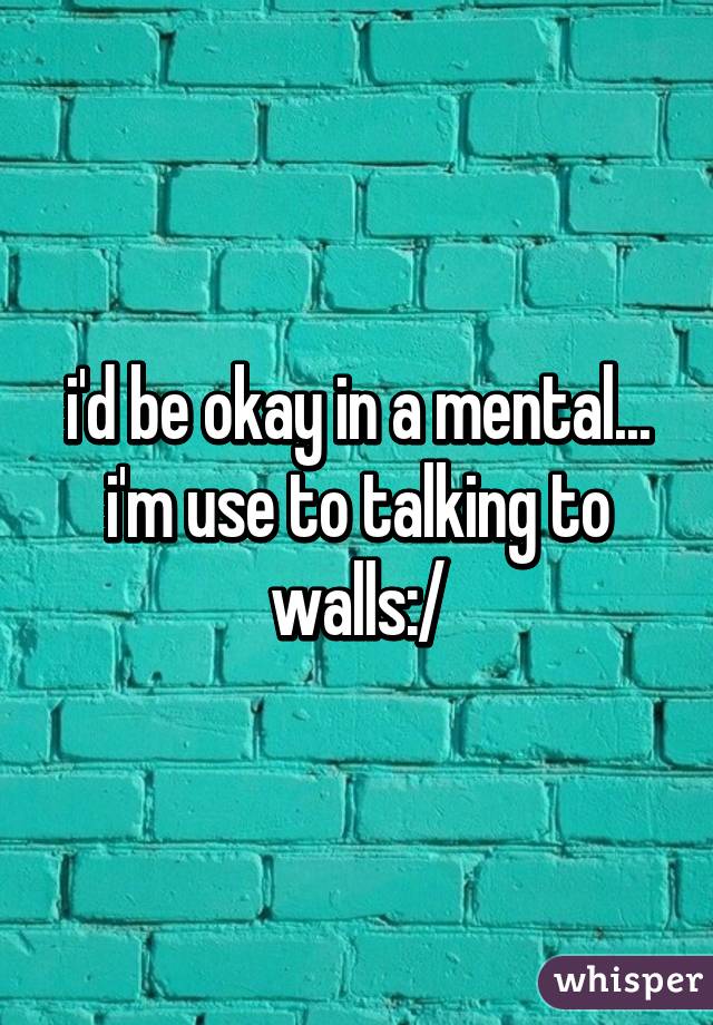 i'd be okay in a mental... i'm use to talking to walls:/