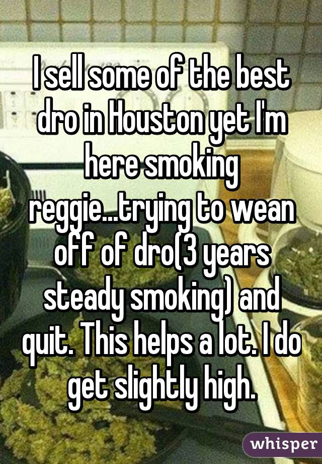 I sell some of the best dro in Houston yet I'm here smoking reggie...trying to wean off of dro(3 years steady smoking) and quit. This helps a lot. I do get slightly high.