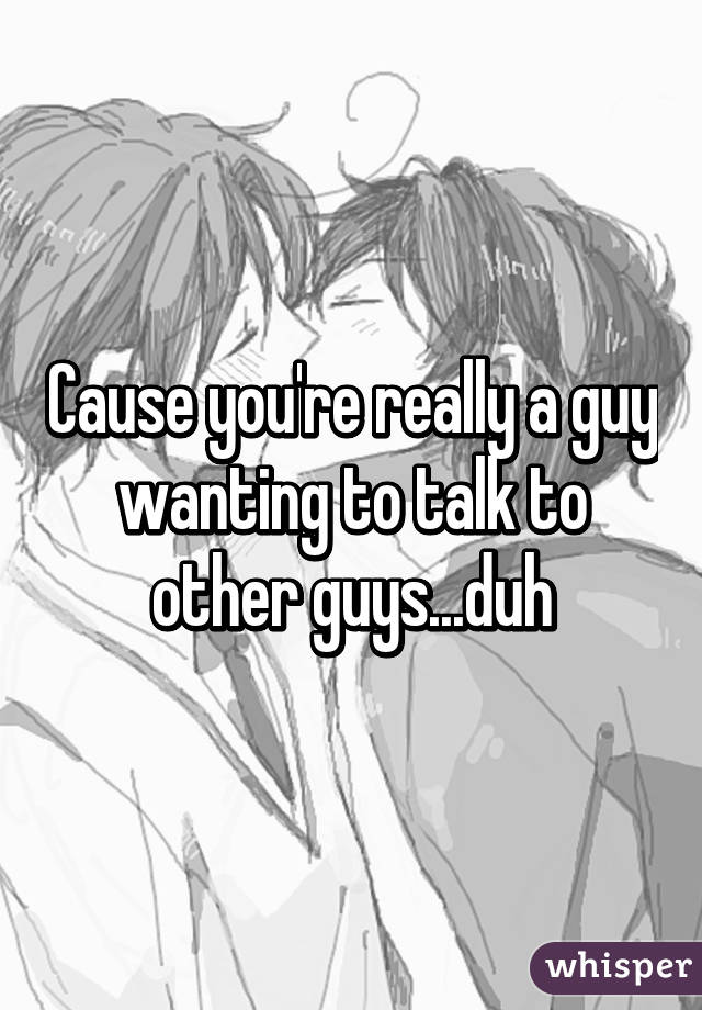 Cause you're really a guy wanting to talk to other guys...duh