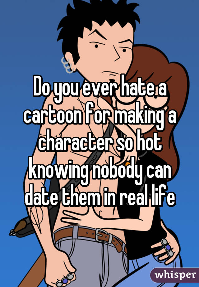 Do you ever hate a cartoon for making a character so hot knowing nobody can date them in real life