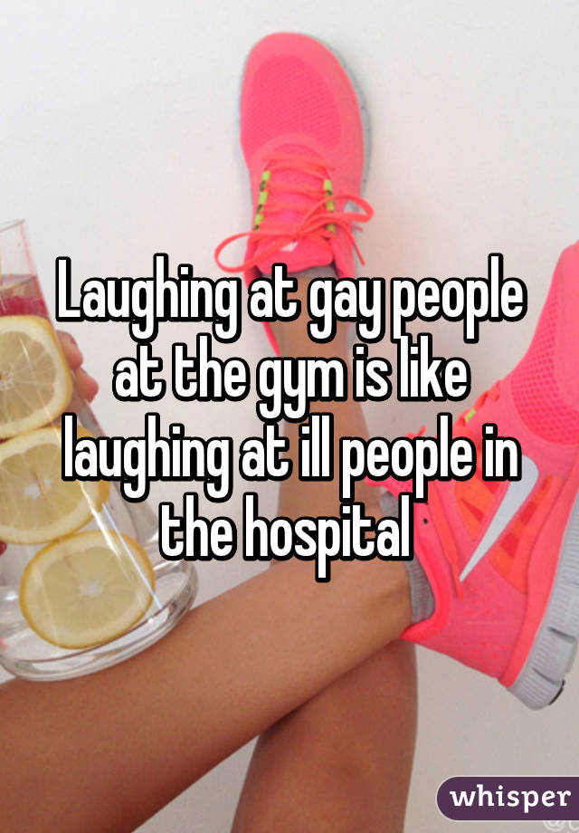 Laughing at gay people at the gym is like laughing at ill people in the hospital 