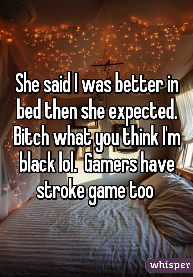 She said I was better in bed then she expected. Bitch what you think I'm black lol.  Gamers have stroke game too 