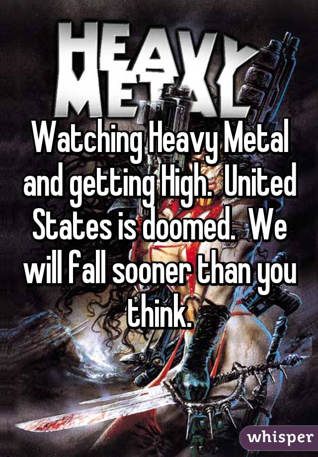 Watching Heavy Metal and getting High.  United States is doomed.  We will fall sooner than you think.