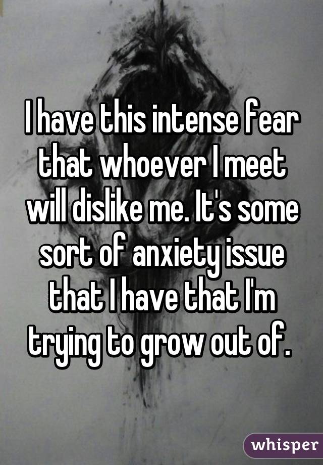 I have this intense fear that whoever I meet will dislike me. It's some sort of anxiety issue that I have that I'm trying to grow out of. 