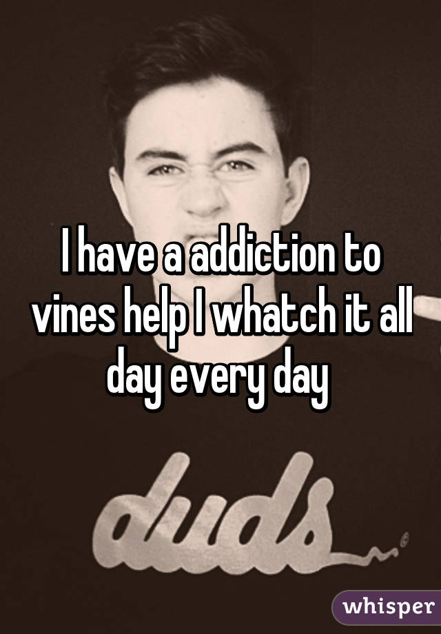 I have a addiction to vines help I whatch it all day every day 