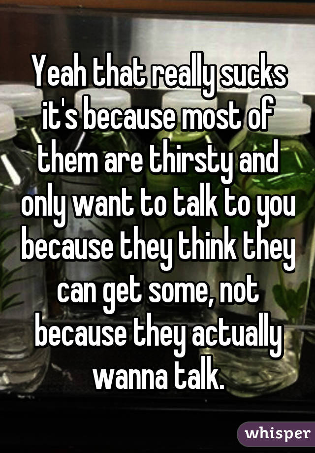 Yeah that really sucks it's because most of them are thirsty and only want to talk to you because they think they can get some, not because they actually wanna talk.