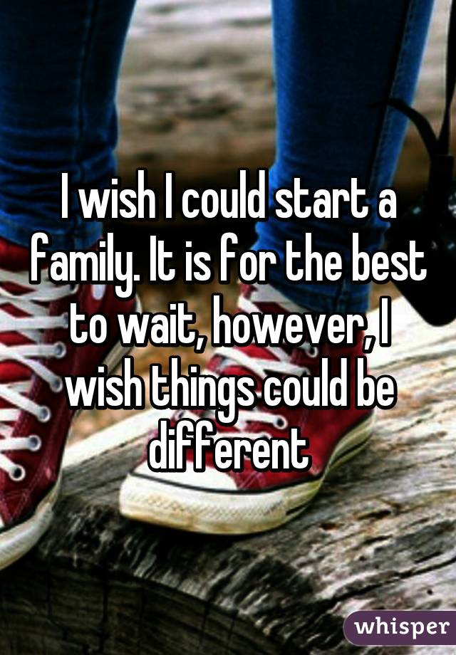I wish I could start a family. It is for the best to wait, however, I wish things could be different