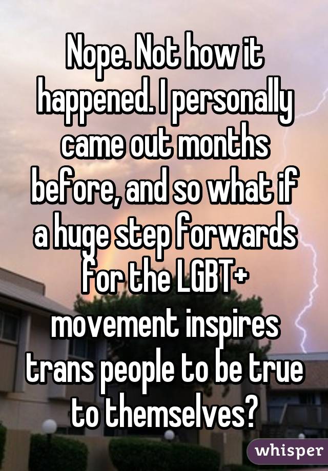 Nope. Not how it happened. I personally came out months before, and so what if a huge step forwards for the LGBT+ movement inspires trans people to be true to themselves?