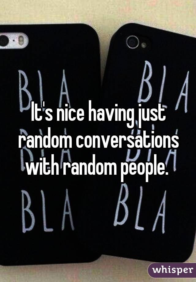 It's nice having just random conversations with random people. 
