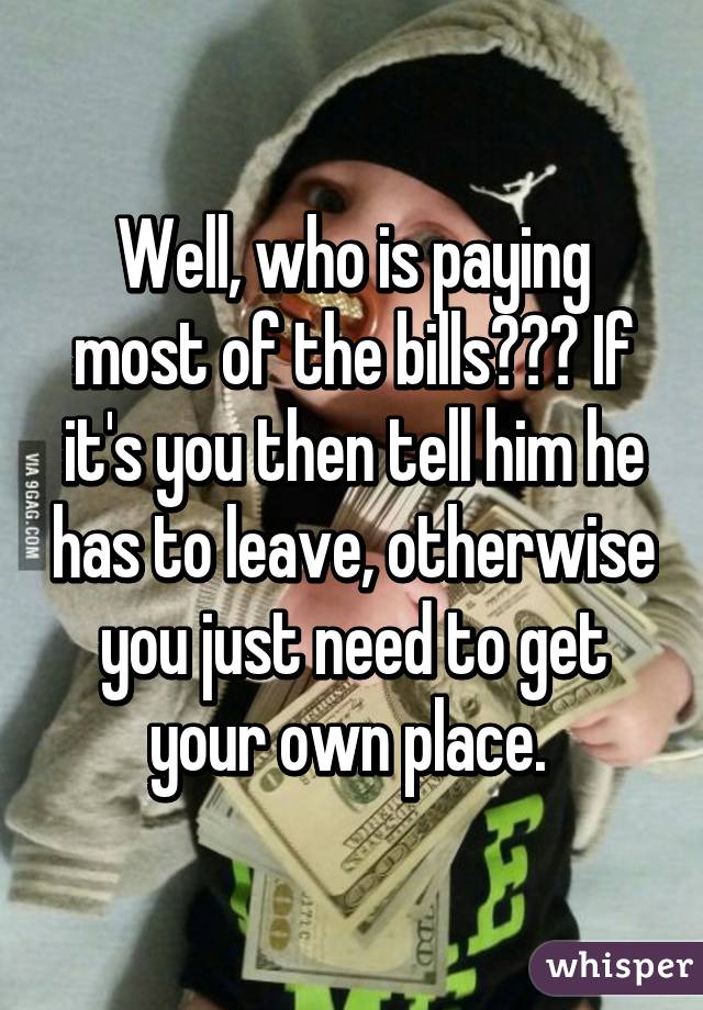 Well, who is paying most of the bills??? If it's you then tell him he has to leave, otherwise you just need to get your own place. 