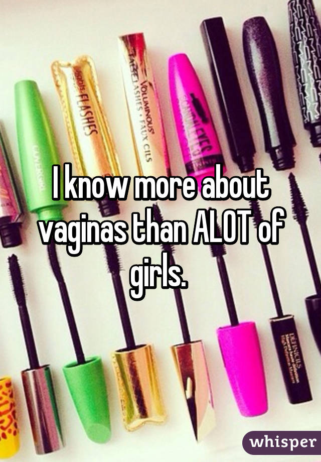 I know more about vaginas than ALOT of girls. 