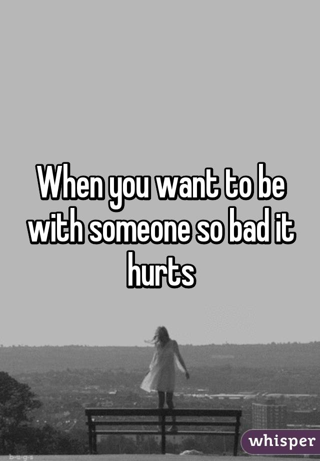 When you want to be with someone so bad it hurts