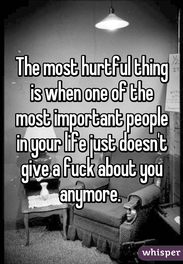 The most hurtful thing is when one of the most important people in your life just doesn't give a fuck about you anymore. 
