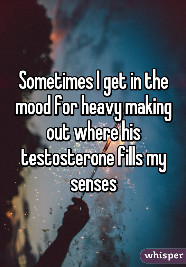 Sometimes I get in the mood for heavy making out where his testosterone fills my senses