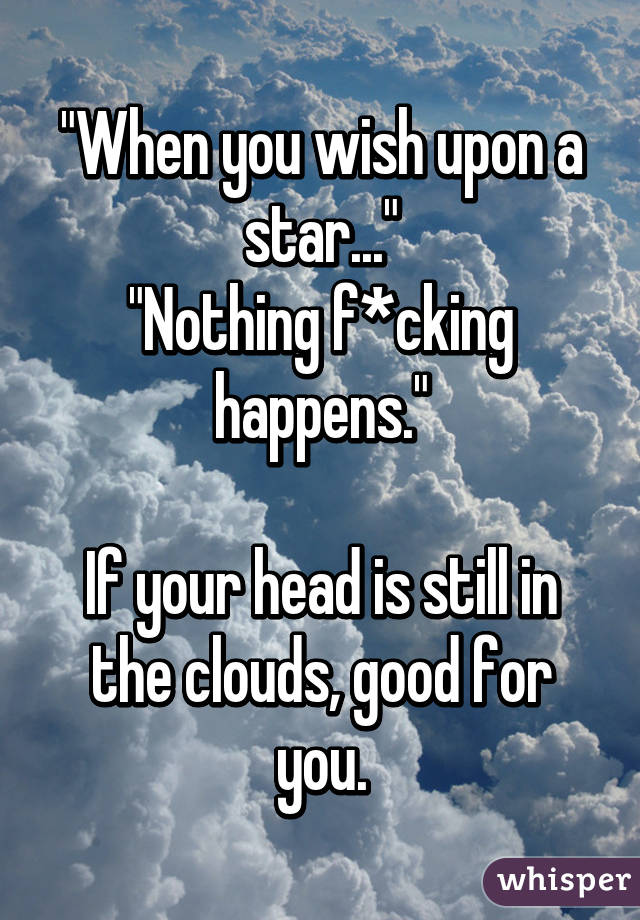 "When you wish upon a star..."
"Nothing f*cking happens."

If your head is still in the clouds, good for you.