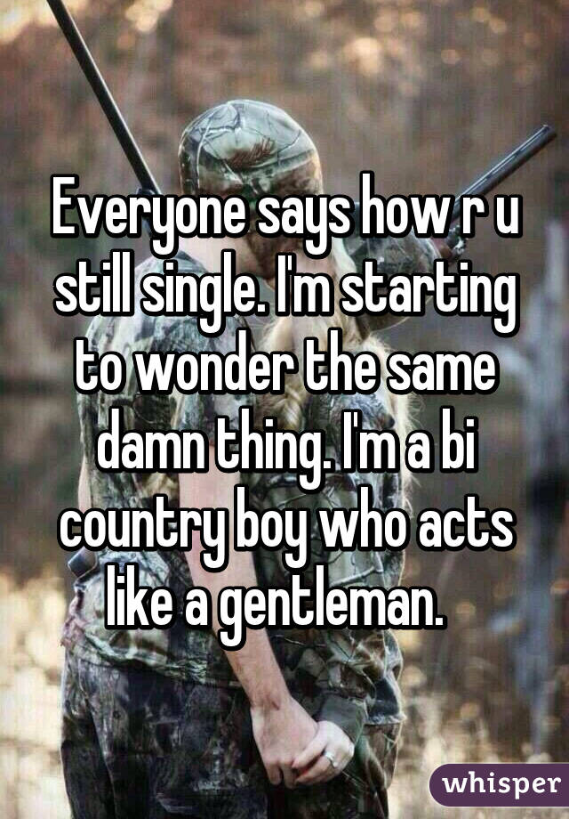 Everyone says how r u still single. I'm starting to wonder the same damn thing. I'm a bi country boy who acts like a gentleman.  