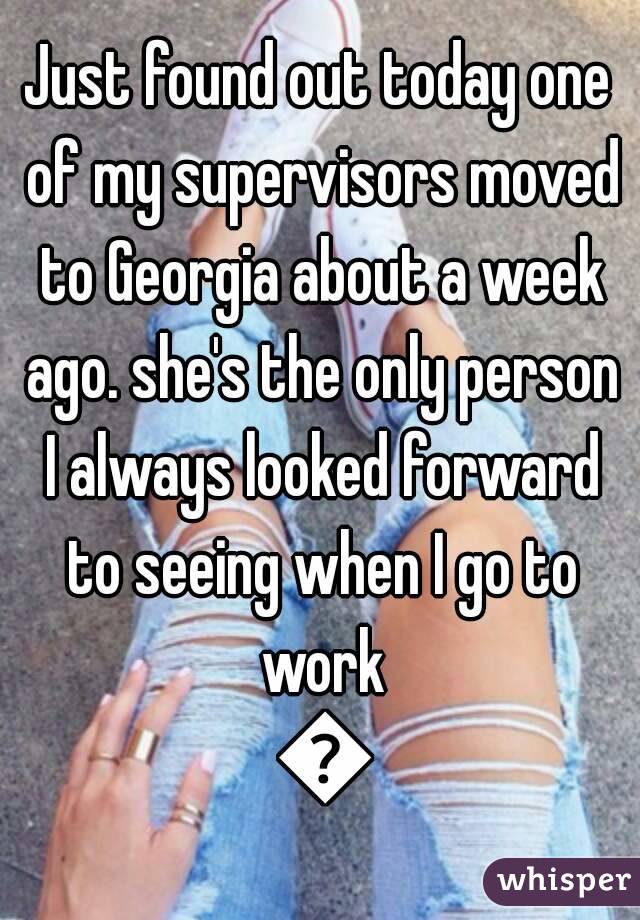Just found out today one of my supervisors moved to Georgia about a week ago. she's the only person I always looked forward to seeing when I go to work 😔