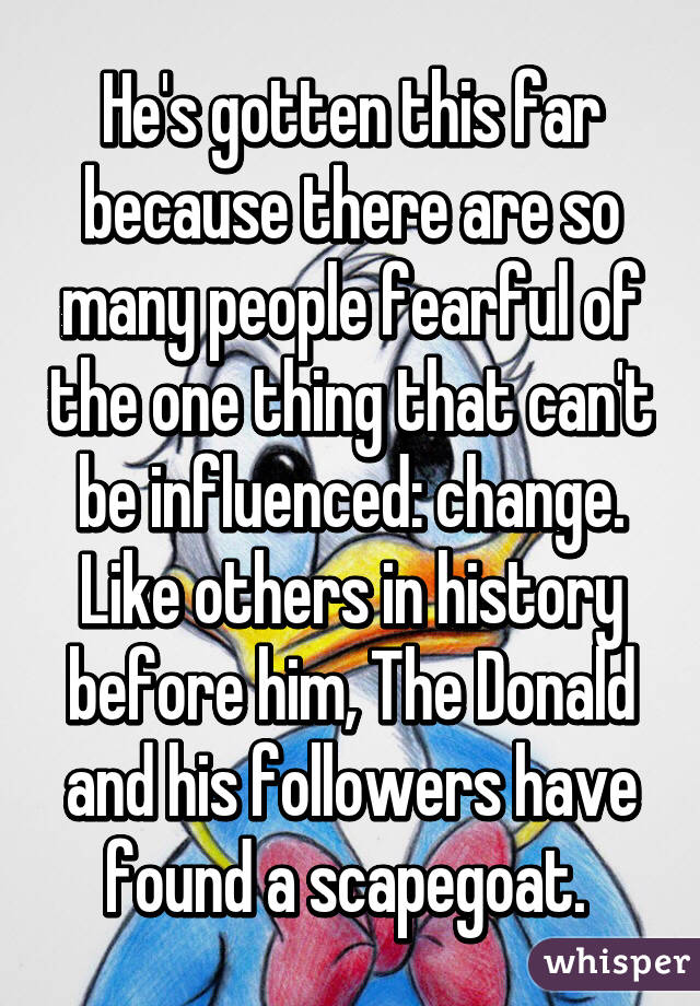 He's gotten this far because there are so many people fearful of the one thing that can't be influenced: change.
Like others in history before him, The Donald and his followers have found a scapegoat. 