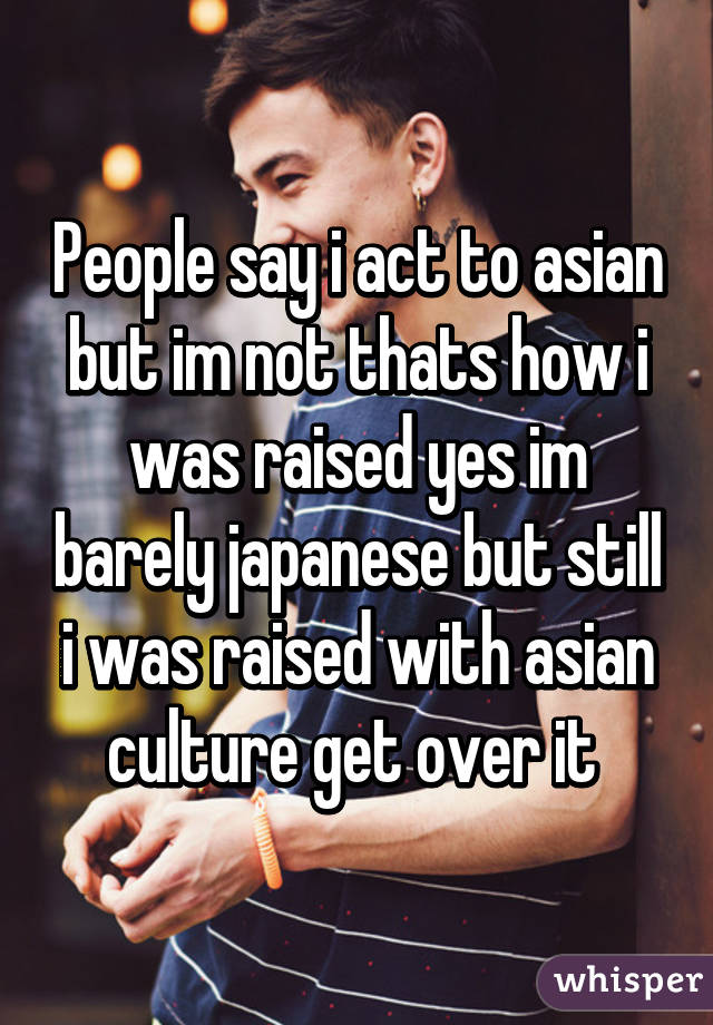 People say i act to asian but im not thats how i was raised yes im barely japanese but still i was raised with asian culture get over it 
