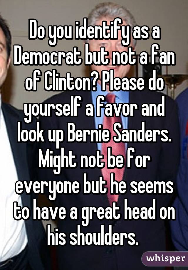 Do you identify as a Democrat but not a fan of Clinton? Please do yourself a favor and look up Bernie Sanders. Might not be for everyone but he seems to have a great head on his shoulders. 