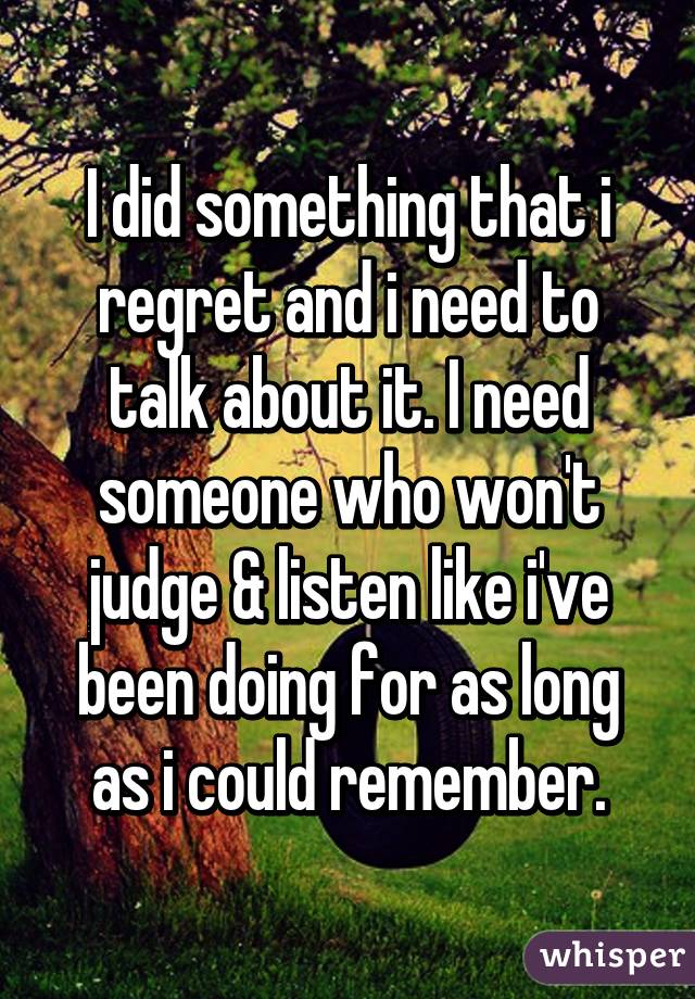 I did something that i regret and i need to talk about it. I need someone who won't judge & listen like i've been doing for as long as i could remember.