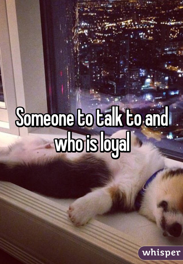 Someone to talk to and who is loyal