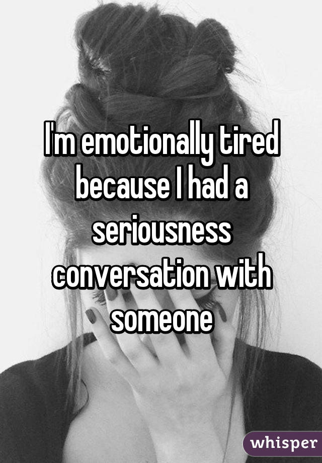 I'm emotionally tired because I had a seriousness conversation with someone