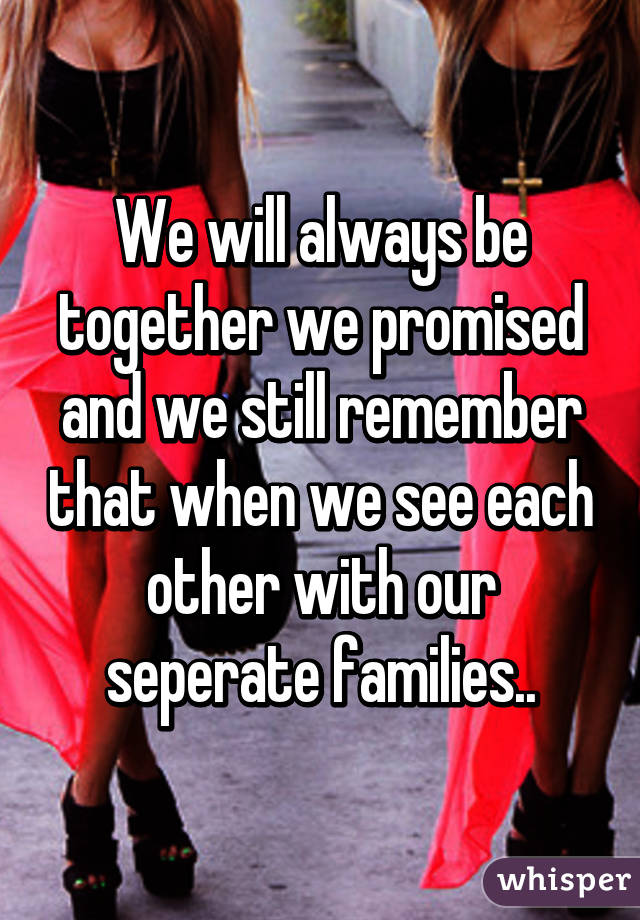 We will always be together we promised and we still remember that when we see each other with our seperate families..