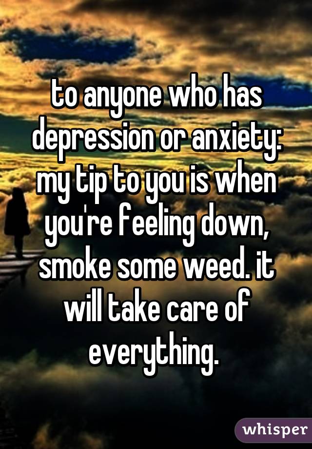 to anyone who has depression or anxiety: my tip to you is when you're feeling down, smoke some weed. it will take care of everything. 
