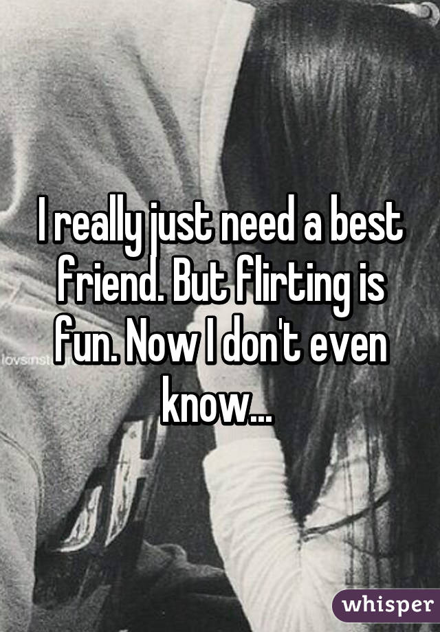 I really just need a best friend. But flirting is fun. Now I don't even know... 