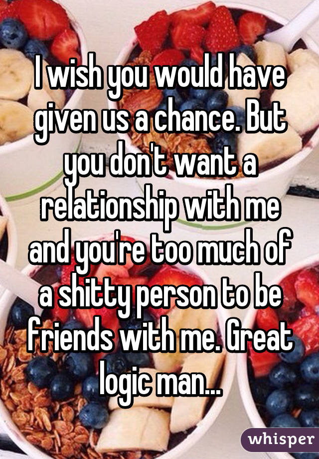 I wish you would have given us a chance. But you don't want a relationship with me and you're too much of a shitty person to be friends with me. Great logic man...