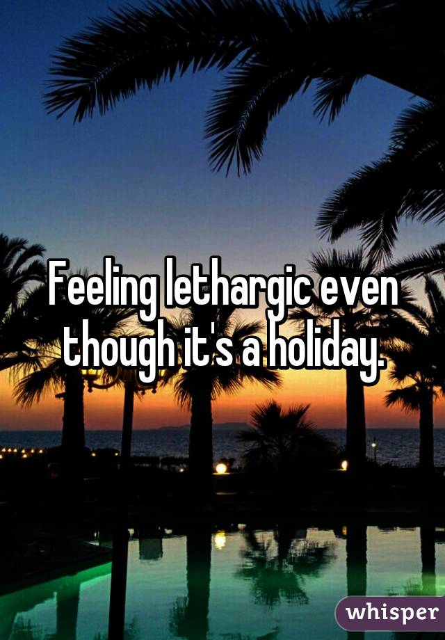 Feeling lethargic even though it's a holiday.