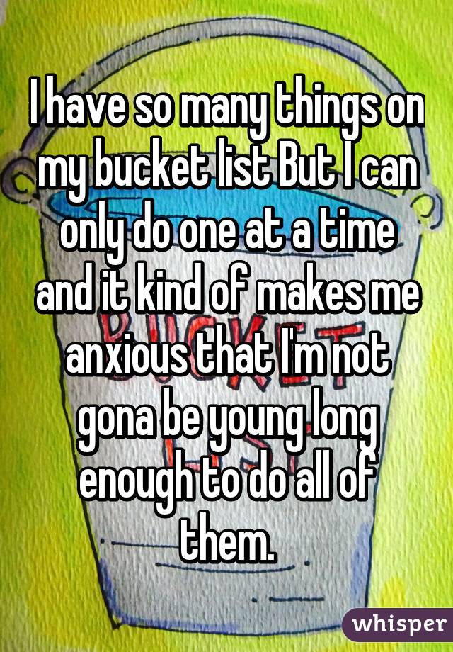 I have so many things on my bucket list But I can only do one at a time and it kind of makes me anxious that I'm not gona be young long enough to do all of them.