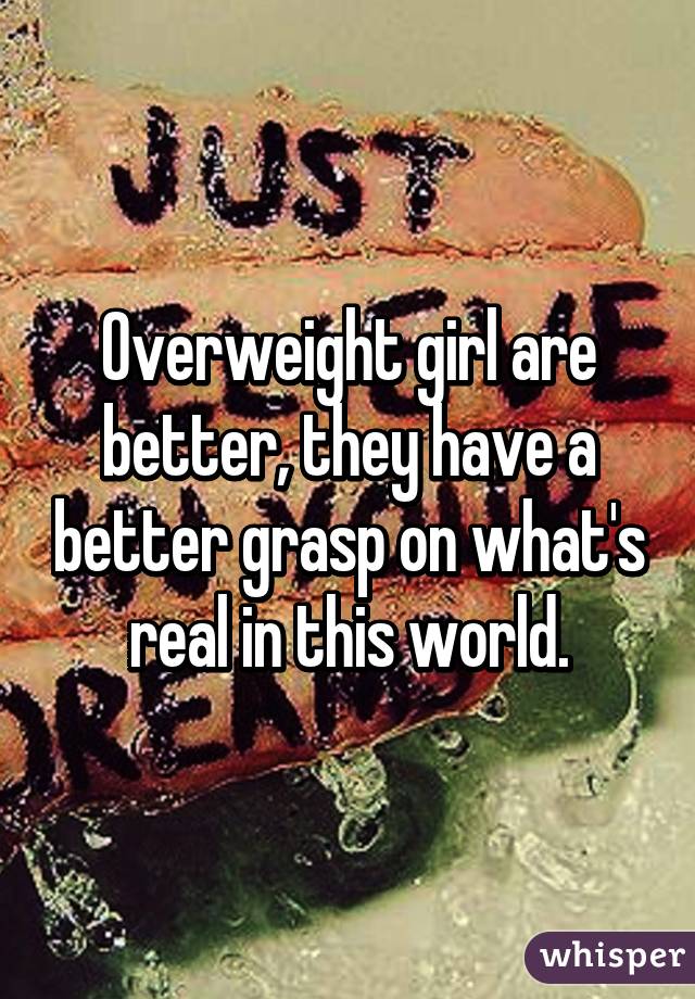 Overweight girl are better, they have a better grasp on what's real in this world.