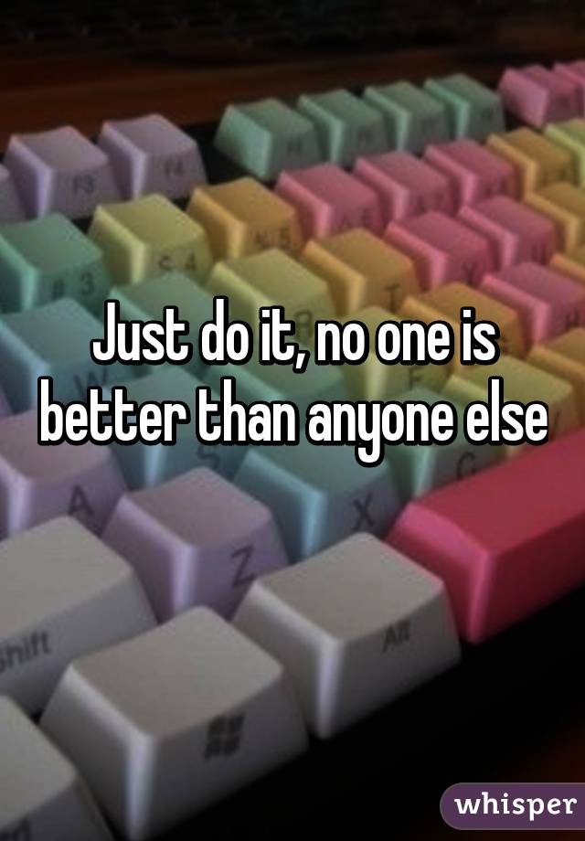 Just do it, no one is better than anyone else 