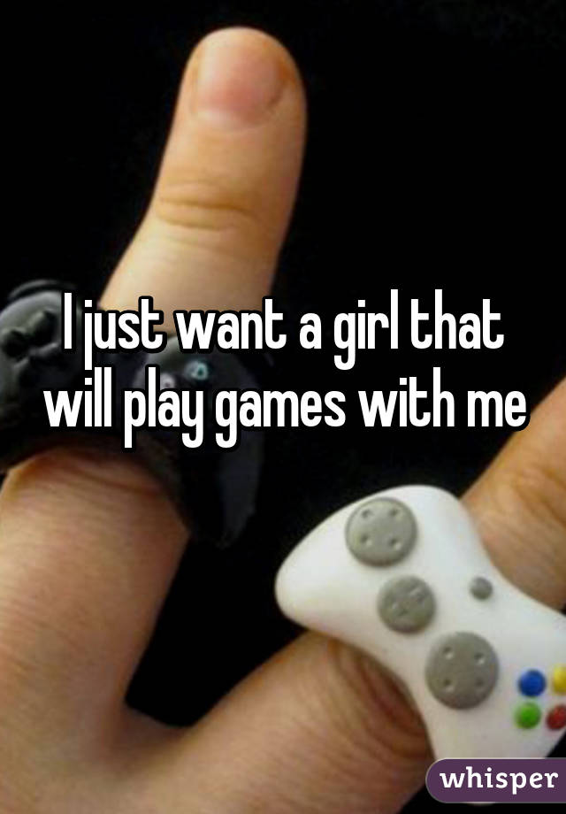 I just want a girl that will play games with me 