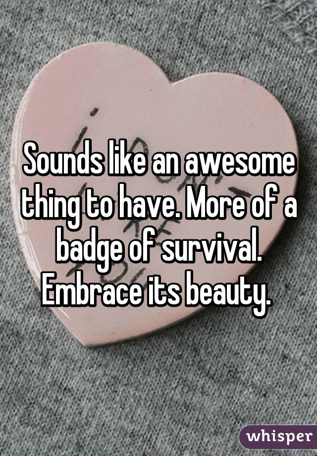 Sounds like an awesome thing to have. More of a badge of survival. Embrace its beauty. 